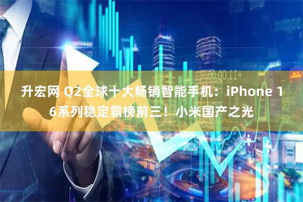 升宏网 Q2全球十大畅销智能手机：iPhone 16系列稳定霸榜前三！小米国产之光