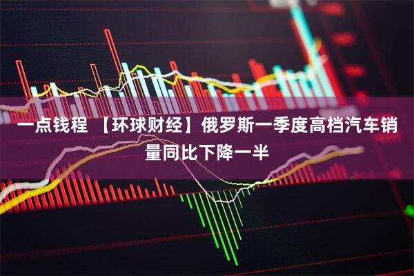 一点钱程 【环球财经】俄罗斯一季度高档汽车销量同比下降一半