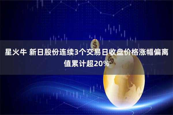 星火牛 新日股份连续3个交易日收盘价格涨幅偏离值累计超20%