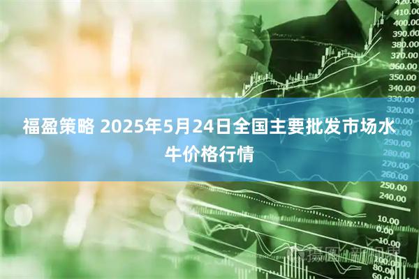 福盈策略 2025年5月24日全国主要批发市场水牛价格行情