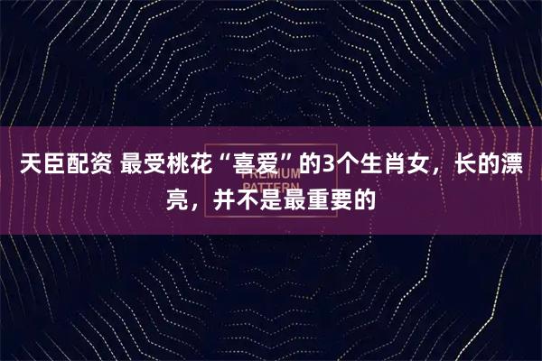 天臣配资 最受桃花“喜爱”的3个生肖女，长的漂亮，并不是最重要的