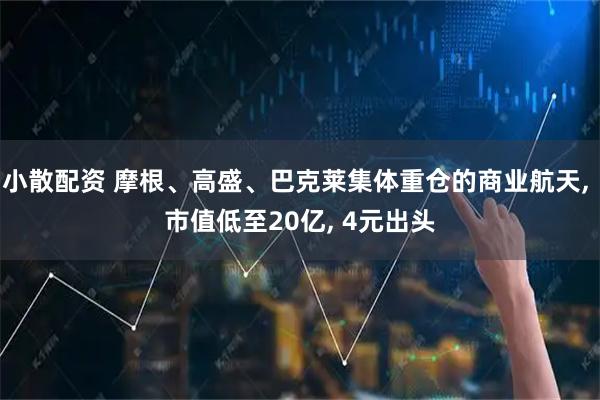 小散配资 摩根、高盛、巴克莱集体重仓的商业航天, 市值低至20亿, 4元出头