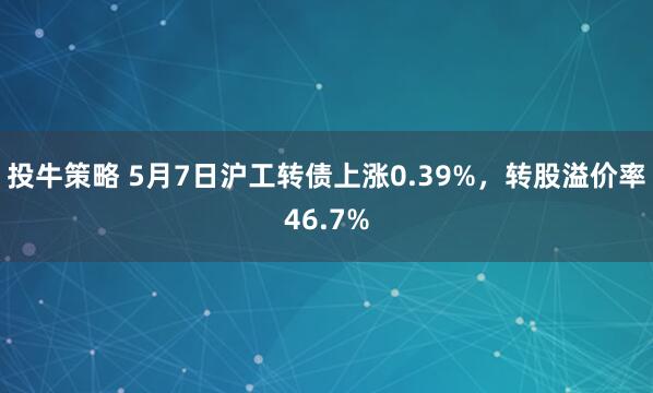 投牛策略 5月7日沪工转债上涨0.39%，转股溢价率46.7%