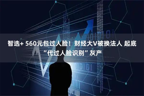 智选+ 560元包过人脸！财经大V被换法人 起底“代过人脸识别”灰产