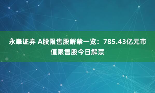 永崋证券 A股限售股解禁一览：785.43亿元市值限售股今日解禁