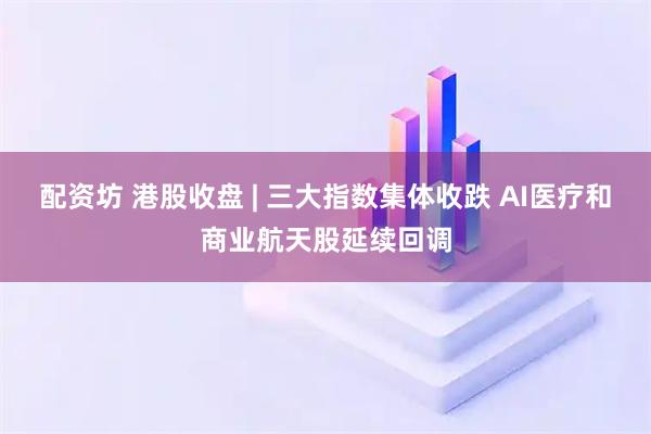 配资坊 港股收盘 | 三大指数集体收跌 AI医疗和商业航天股延续回调
