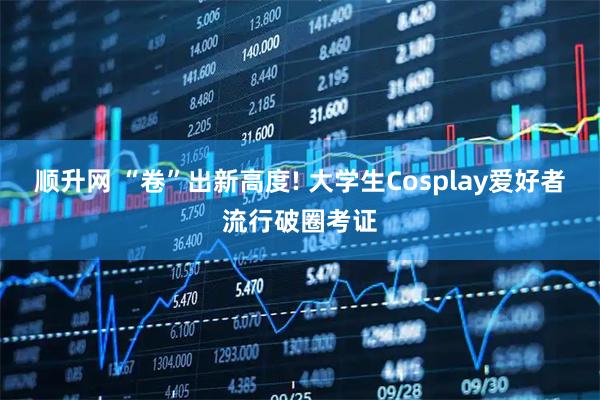 顺升网 “卷”出新高度! 大学生Cosplay爱好者流行破圈考证