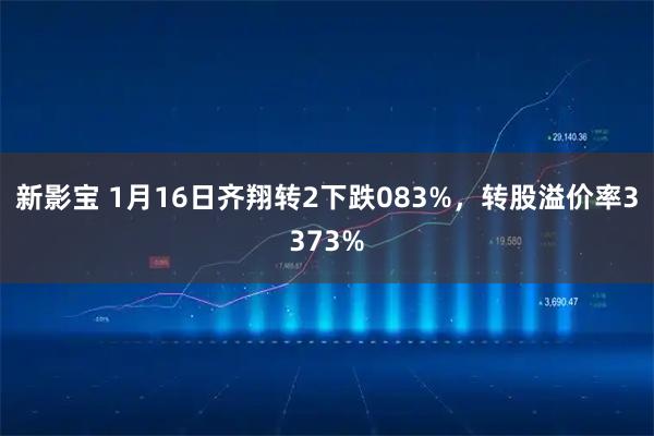 新影宝 1月16日齐翔转2下跌083%，转股溢价率3373%