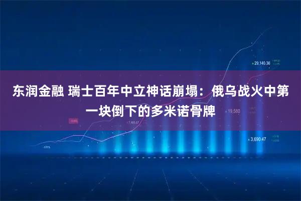 东润金融 瑞士百年中立神话崩塌：俄乌战火中第一块倒下的多米诺骨牌