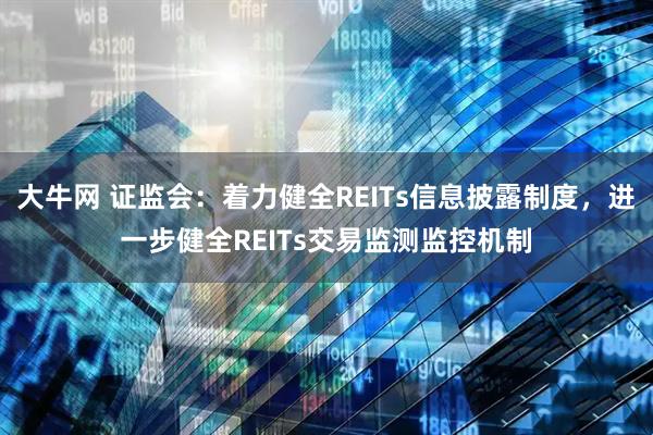 大牛网 证监会:着力健全REITs信息披露制度,进一步健全REITs交易监测监控机制