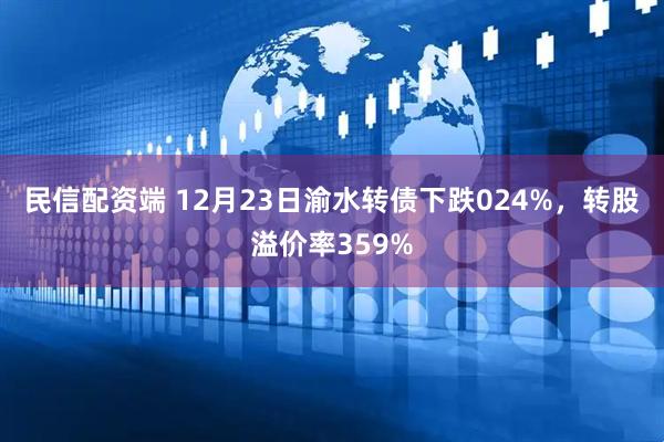 民信配资端 12月23日渝水转债下跌024%，转股溢价率359%