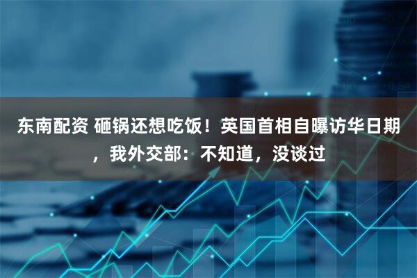 东南配资 砸锅还想吃饭！英国首相自曝访华日期，我外交部：不知道，没谈过