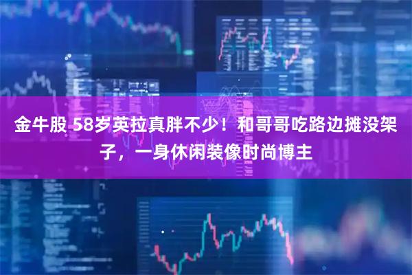 金牛股 58岁英拉真胖不少!和哥哥吃路边摊没架子,一身休闲装像时尚博主