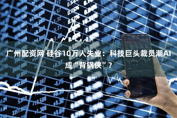 广州配资网 硅谷10万人失业:科技巨头裁员潮AI成“背锅侠”?
