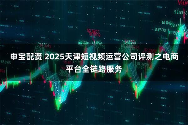 申宝配资 2025天津短视频运营公司评测之电商平台全链路服务