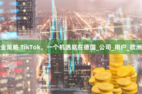 金策略 TikTok,一个机遇就在德国_公司_用户_欧洲