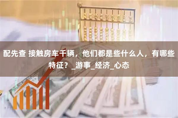 配先查 接触房车千辆，他们都是些什么人，有哪些特征？_游事_经济_心态