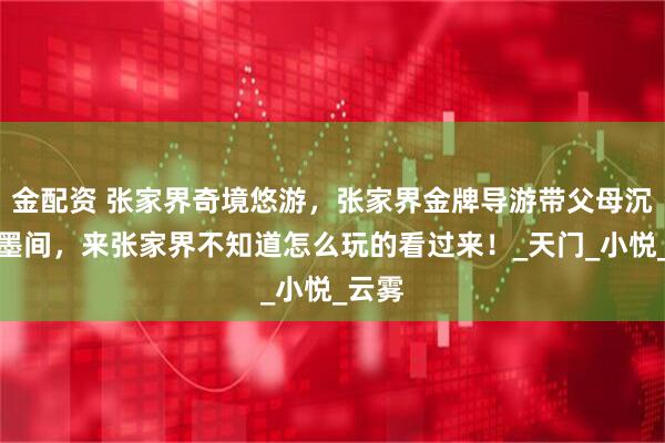 金配资 张家界奇境悠游,张家界金牌导游带父母沉醉水墨间,来张家界不知道怎么玩的看过来!_天门_小悦_云雾