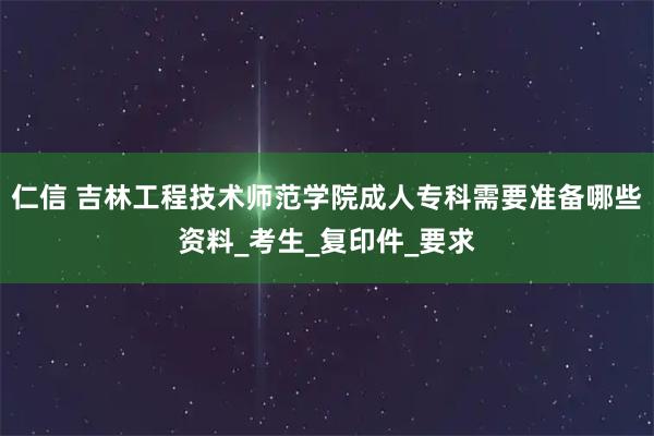 仁信 吉林工程技术师范学院成人专科需要准备哪些资料_考生_复印件_要求