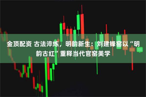 金顶配资 古法淬炼，明韵新生：刘建锋窑以“明韵古红”重释当代官窑美学