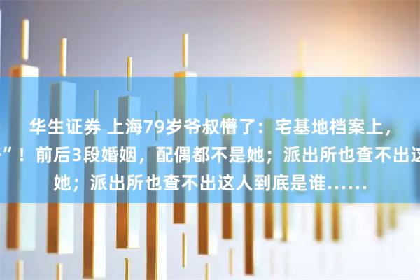 华生证券 上海79岁爷叔懵了：宅基地档案上，多了个“陌生妻子”！前后3段婚姻，配偶都不是她；派出所也查不出这人到底是谁……