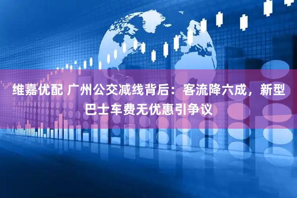 维嘉优配 广州公交减线背后：客流降六成，新型巴士车费无优惠引争议