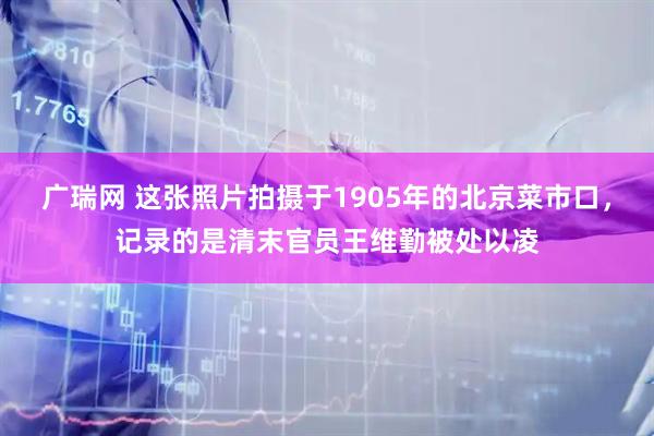 广瑞网 这张照片拍摄于1905年的北京菜市口，记录的是清末官员王维勤被处以凌